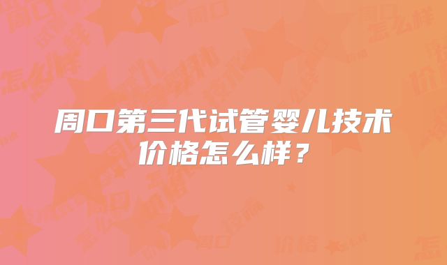 周口第三代试管婴儿技术价格怎么样？