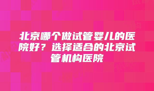 北京哪个做试管婴儿的医院好?选择适合的北京试管机构医院