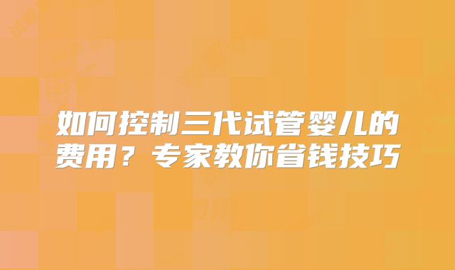 如何控制三代试管婴儿的费用？专家教你省钱技巧