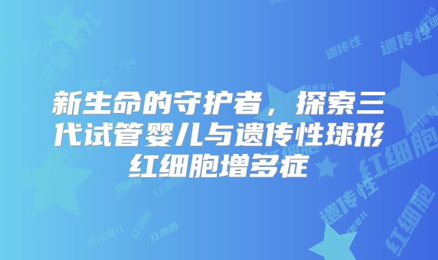 新生命的守护者，探索三代试管婴儿与遗传性球形红细胞增多症