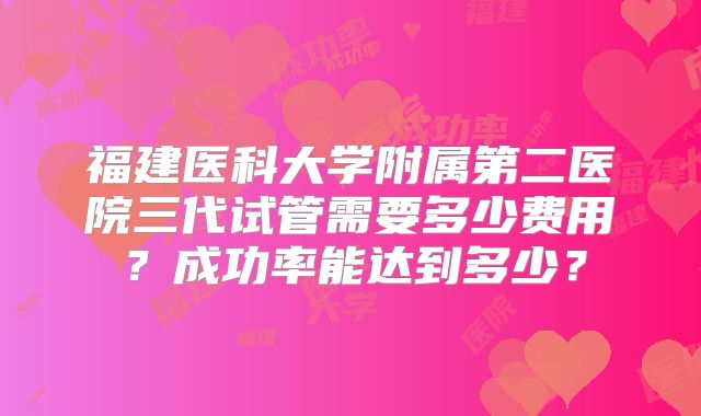福建医科大学附属第二医院三代试管需要多少费用？成功率能达到多少？