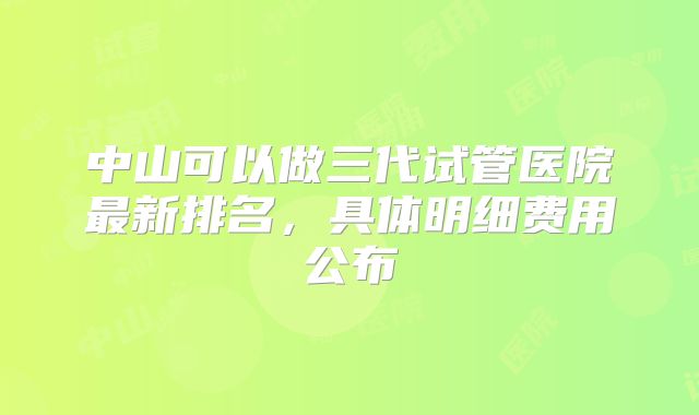 中山可以做三代试管医院最新排名，具体明细费用公布