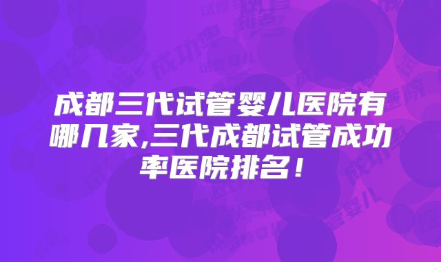 成都三代试管婴儿医院有哪几家,三代成都试管成功率医院排名！