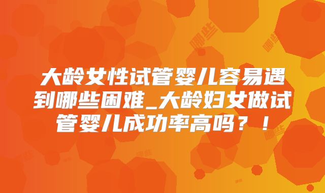大龄女性试管婴儿容易遇到哪些困难_大龄妇女做试管婴儿成功率高吗？！