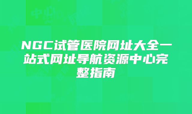 NGC试管医院网址大全一站式网址导航资源中心完整指南