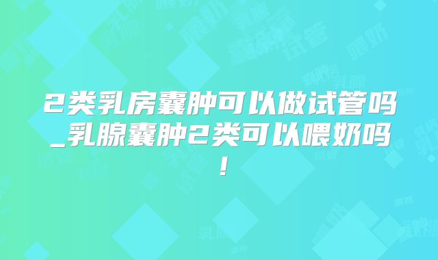 2类乳房囊肿可以做试管吗_乳腺囊肿2类可以喂奶吗！