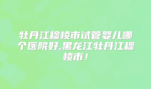 牡丹江穆棱市试管婴儿哪个医院好,黑龙江牡丹江穆棱市！