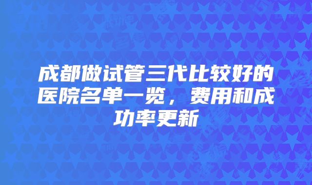 成都做试管三代比较好的医院名单一览，费用和成功率更新
