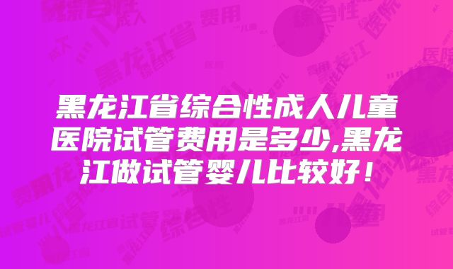 黑龙江省综合性成人儿童医院试管费用是多少,黑龙江做试管婴儿比较好！
