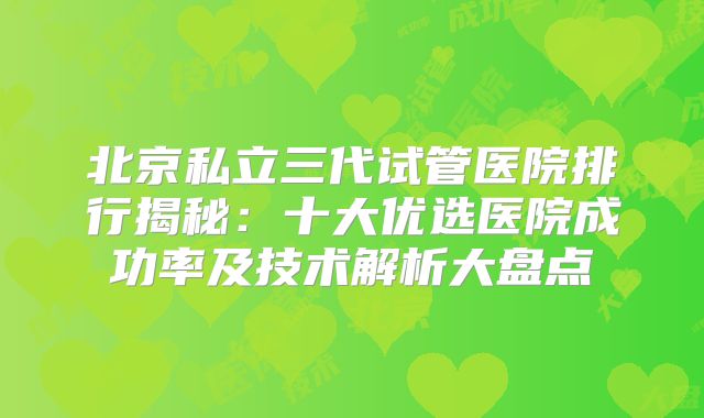 北京私立三代试管医院排行揭秘：十大优选医院成功率及技术解析大盘点