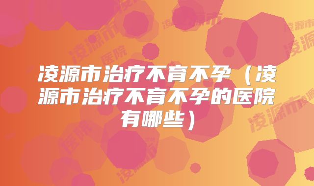 凌源市治疗不育不孕(凌源市治疗不育不孕的医院有哪些)