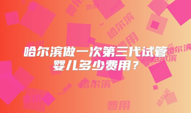 哈尔滨做一次第三代试管婴儿多少费用？