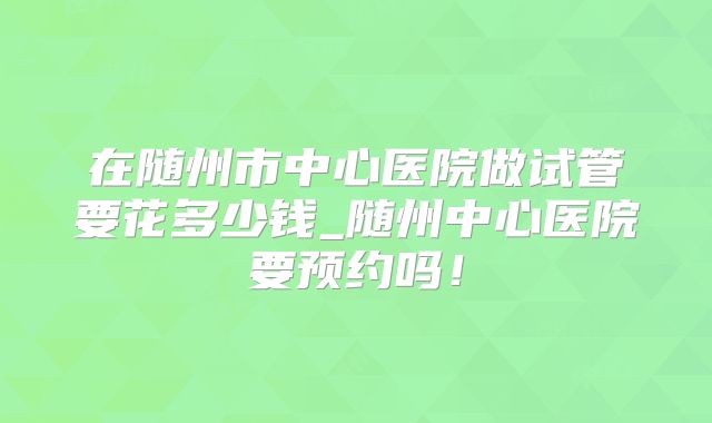 在随州市中心医院做试管要花多少钱_随州中心医院要预约吗!