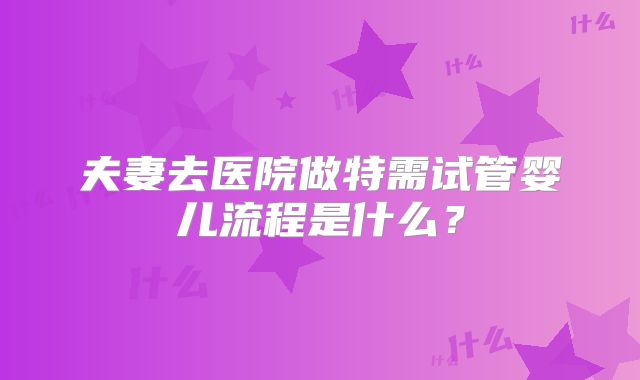 夫妻去医院做特需试管婴儿流程是什么？