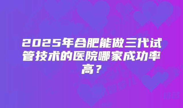 2025年合肥能做三代试管技术的医院哪家成功率高？