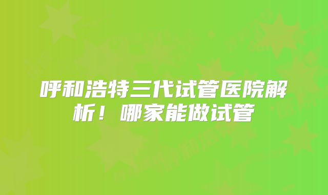 呼和浩特三代试管医院解析！哪家能做试管