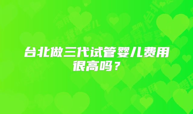 台北做三代试管婴儿费用很高吗?
