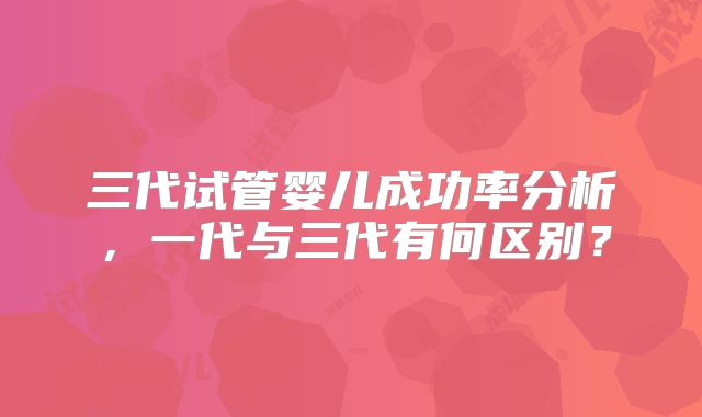 三代试管婴儿成功率分析,一代与三代有何区别?