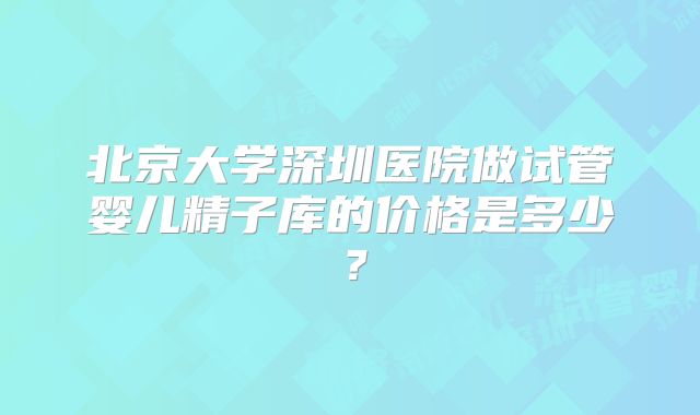 北京大学深圳医院做试管婴儿精子库的价格是多少？