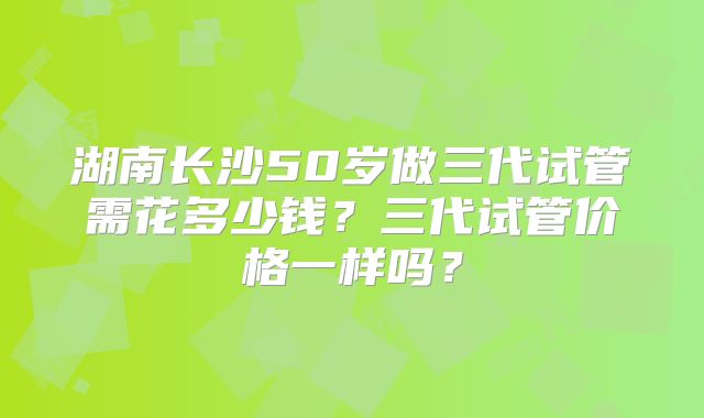 湖南长沙50岁做三代试管需花多少钱?三代试管价格一样吗?