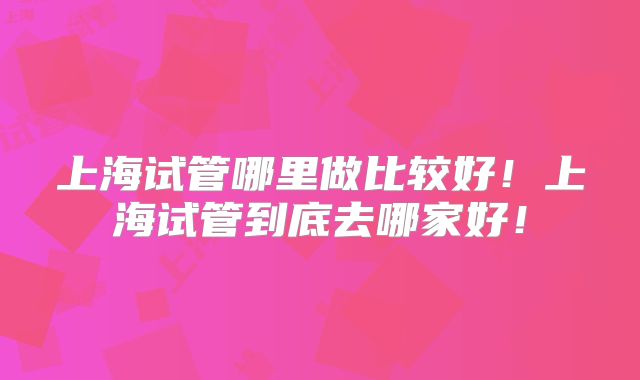 上海试管哪里做比较好！上海试管到底去哪家好！