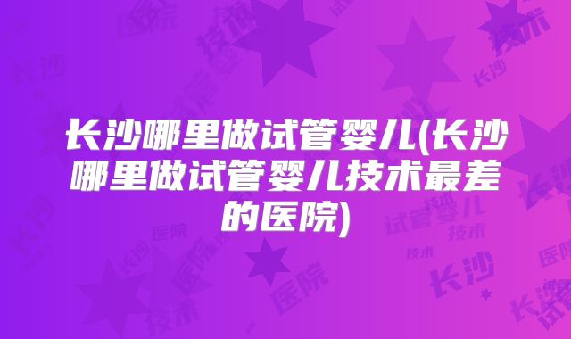 长沙哪里做试管婴儿(长沙哪里做试管婴儿技术最差的医院)
