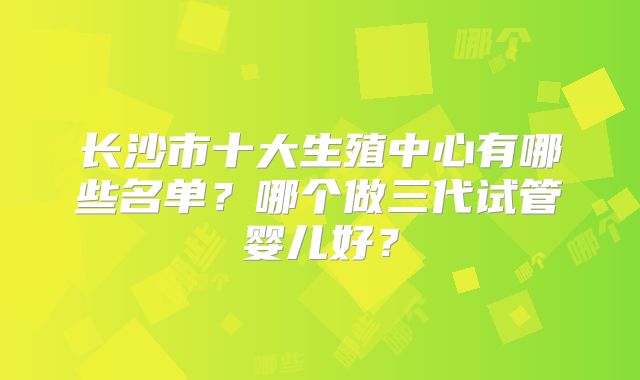 长沙市十大生殖中心有哪些名单？哪个做三代试管婴儿好？