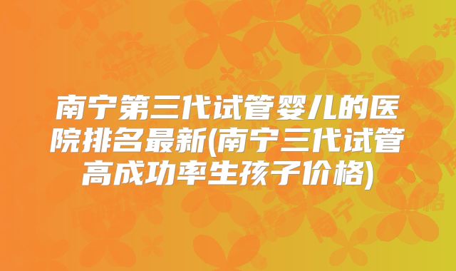 南宁第三代试管婴儿的医院排名最新(南宁三代试管高成功率生孩子价格)