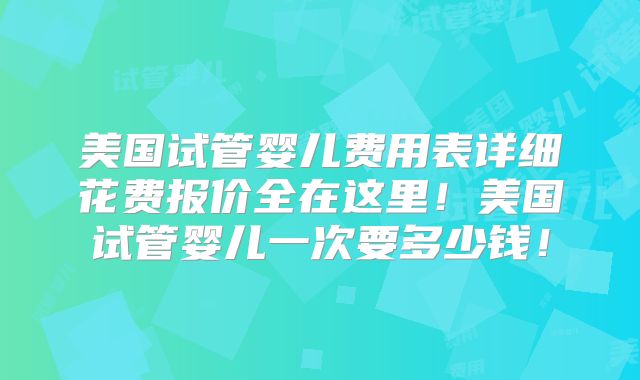 美国试管婴儿费用表详细花费报价全在这里！美国试管婴儿一次要多少钱！