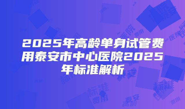 2025年高龄单身试管费用泰安市中心医院2025年标准解析