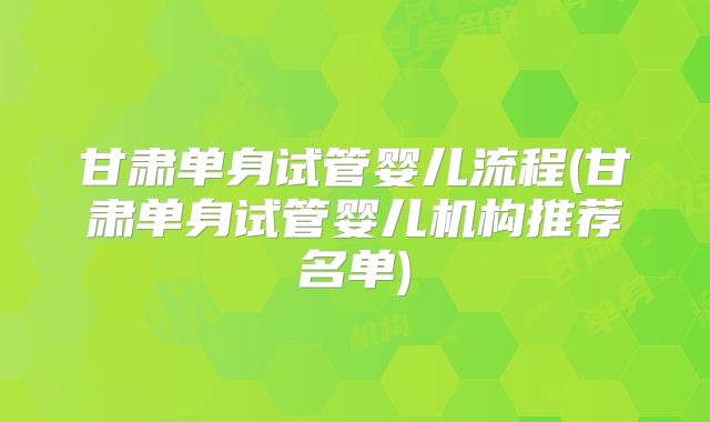 甘肃单身试管婴儿流程(甘肃单身试管婴儿机构推荐名单)