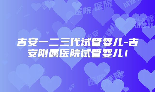 吉安一二三代试管婴儿-吉安附属医院试管婴儿！