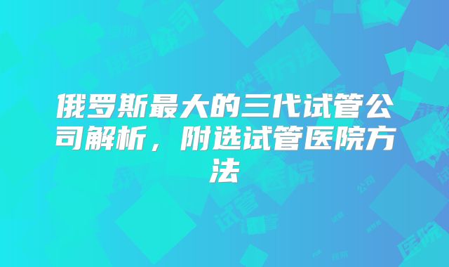 俄罗斯最大的三代试管公司解析，附选试管医院方法