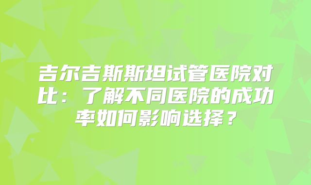 吉尔吉斯斯坦试管医院对比：了解不同医院的成功率如何影响选择？