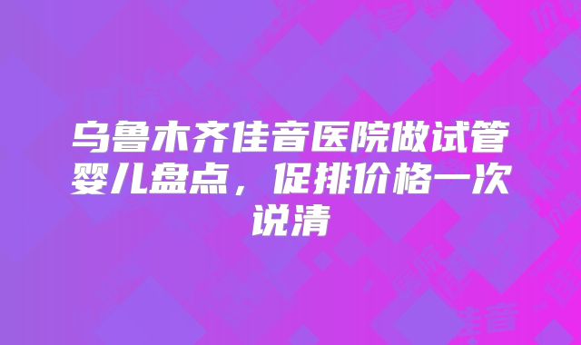 乌鲁木齐佳音医院做试管婴儿盘点,促排价格一次说清