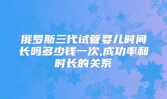 俄罗斯三代试管婴儿时间长吗多少钱一次,成功率和时长的关系