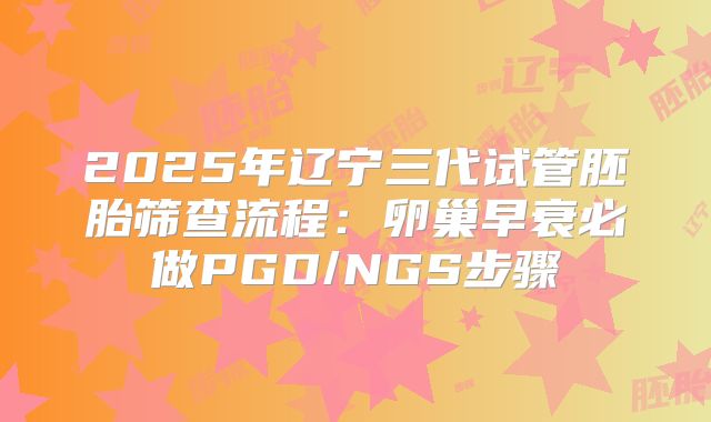 2025年辽宁三代试管胚胎筛查流程：卵巢早衰必做PGD/NGS步骤