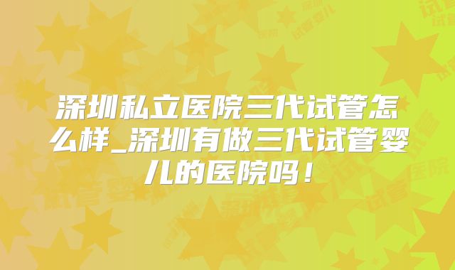 深圳私立医院三代试管怎么样_深圳有做三代试管婴儿的医院吗！