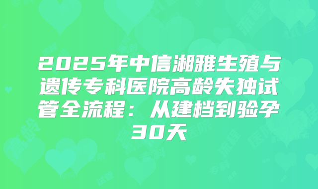 2025年中信湘雅生殖与遗传专科医院高龄失独试管全流程：从建档到验孕30天