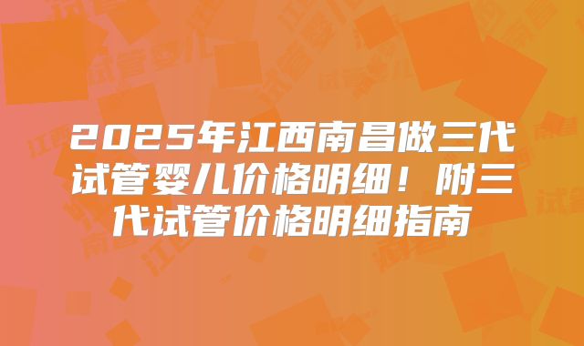 2025年江西南昌做三代试管婴儿价格明细！附三代试管价格明细指南