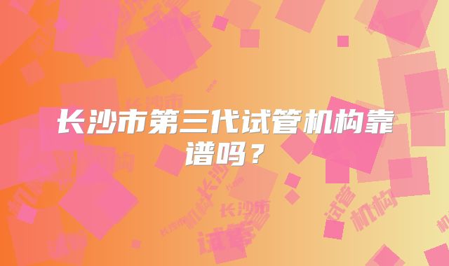 长沙市第三代试管机构靠谱吗？