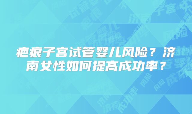 疤痕子宫试管婴儿风险？济南女性如何提高成功率？