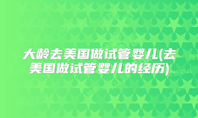 大龄去美国做试管婴儿(去美国做试管婴儿的经历)