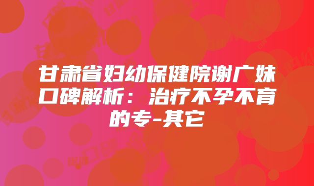甘肃省妇幼保健院谢广妹口碑解析：治疗不孕不育的专-其它