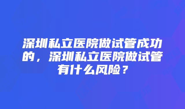 深圳私立医院做试管成功的，深圳私立医院做试管有什么风险？