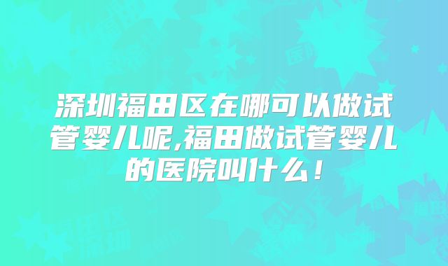 深圳福田区在哪可以做试管婴儿呢,福田做试管婴儿的医院叫什么！