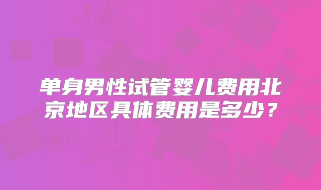 单身男性试管婴儿费用北京地区具体费用是多少？