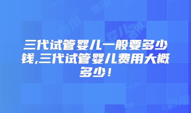 三代试管婴儿一般要多少钱,三代试管婴儿费用大概多少！