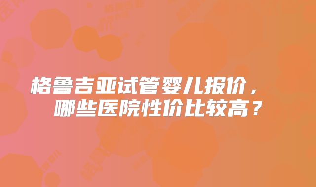 格鲁吉亚试管婴儿报价， 哪些医院性价比较高？