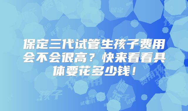 保定三代试管生孩子费用会不会很高？快来看看具体要花多少钱！